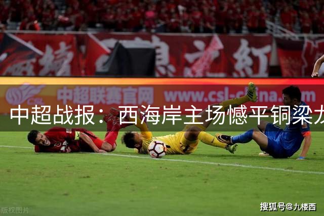 中超战报：西海岸主场憾平铜梁龙 阿齐兹进球因越位无效
