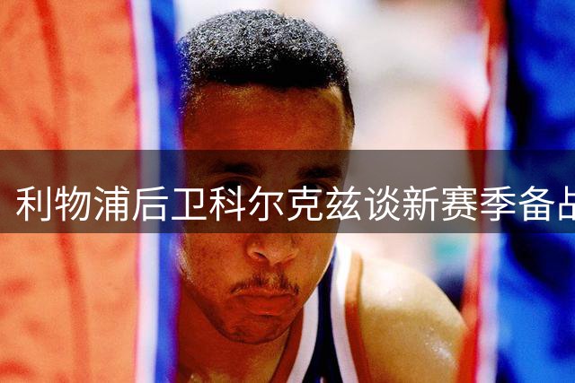 利物浦后卫科尔克兹谈新赛季备战 调侃索博香水趣闻