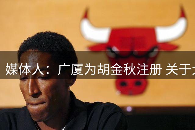媒体人：广厦为胡金秋注册 关于大秋的转会大戏宣告结束