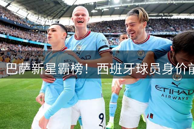 巴萨新星霸榜！西班牙球员身价前十揭晓 亚马尔2.2亿领跑