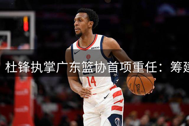 杜锋执掌广东篮协首项重任：筹建粤BA联赛