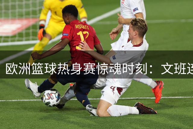 欧洲篮球热身赛惊魂时刻：文班连犯致命错误 霍尔德最后一击定乾坤