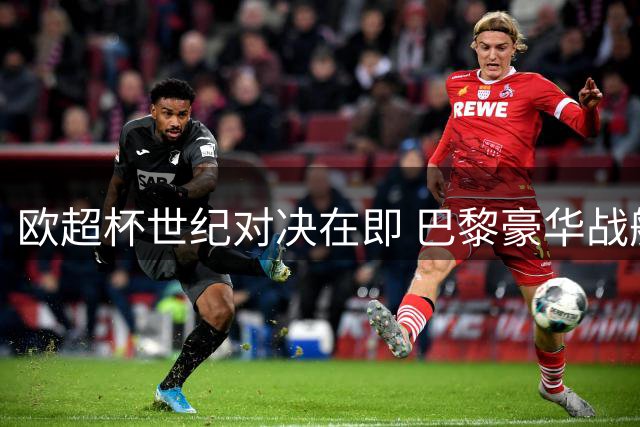 欧超杯世纪对决在即 巴黎豪华战舰遭遇维拉战术大师考验