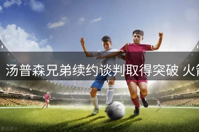 汤普森兄弟续约谈判取得突破 火箭活塞各留核心战力