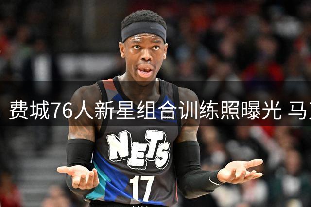 费城76人新星组合训练照曝光 马克西携两位新秀加练