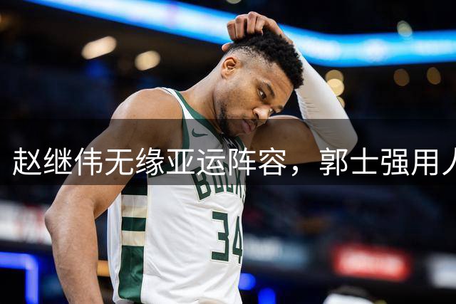 赵继伟无缘亚运阵容，郭士强用人抉择引争议