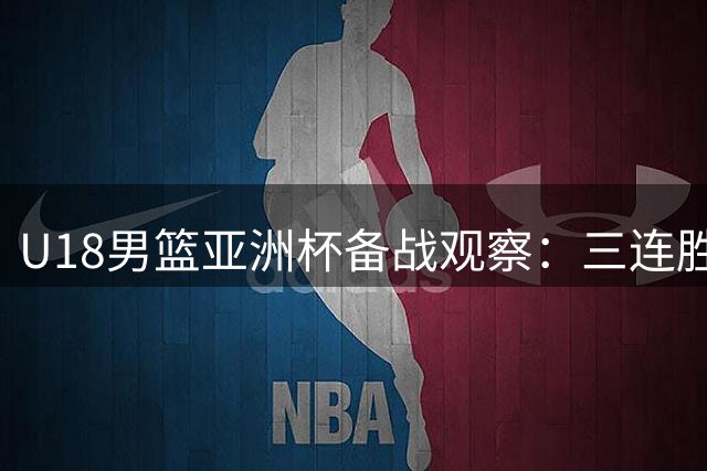U18男篮亚洲杯备战观察：三连胜背后暴露哪些关键隐患？